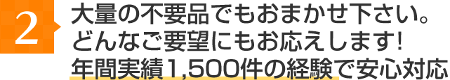 大量の不要品でもお任せ下さい。どんなご要望にもお応えします！年間実績1,500件の経験で安心対応